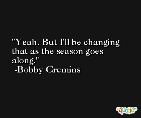 Yeah. But I'll be changing that as the season goes along. -Bobby Cremins
