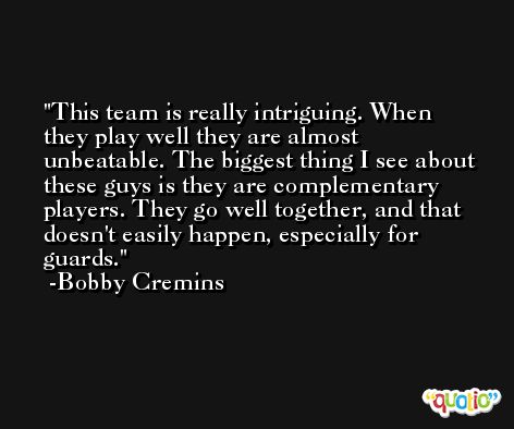 This team is really intriguing. When they play well they are almost unbeatable. The biggest thing I see about these guys is they are complementary players. They go well together, and that doesn't easily happen, especially for guards. -Bobby Cremins
