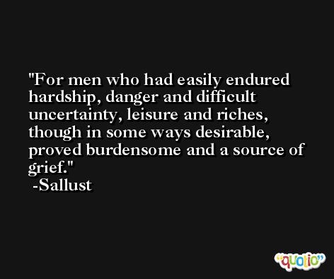 For men who had easily endured hardship, danger and difficult uncertainty, leisure and riches, though in some ways desirable, proved burdensome and a source of grief. -Sallust