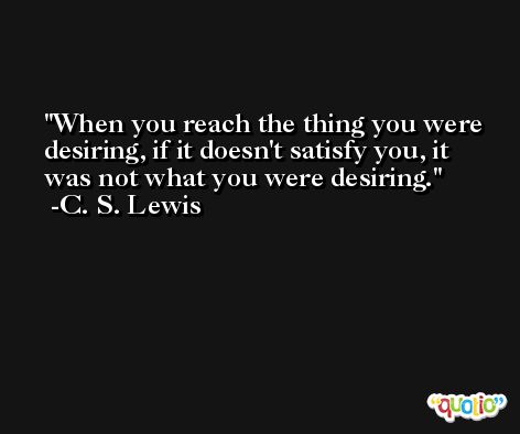 When you reach the thing you were desiring, if it doesn't satisfy you, it was not what you were desiring. -C. S. Lewis