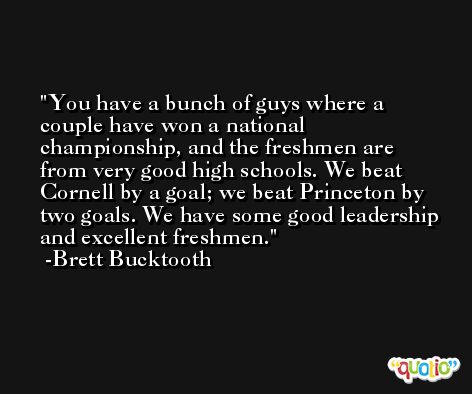 You have a bunch of guys where a couple have won a national championship, and the freshmen are from very good high schools. We beat Cornell by a goal; we beat Princeton by two goals. We have some good leadership and excellent freshmen. -Brett Bucktooth