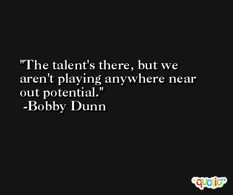 The talent's there, but we aren't playing anywhere near out potential. -Bobby Dunn