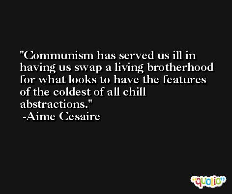 Communism has served us ill in having us swap a living brotherhood for what looks to have the features of the coldest of all chill abstractions. -Aime Cesaire