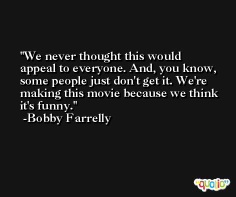 We never thought this would appeal to everyone. And, you know, some people just don't get it. We're making this movie because we think it's funny. -Bobby Farrelly