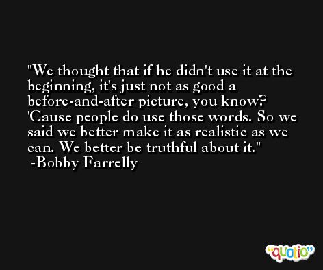 We thought that if he didn't use it at the beginning, it's just not as good a before-and-after picture, you know? 'Cause people do use those words. So we said we better make it as realistic as we can. We better be truthful about it. -Bobby Farrelly
