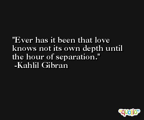 Ever has it been that love knows not its own depth until the hour of separation. -Kahlil Gibran