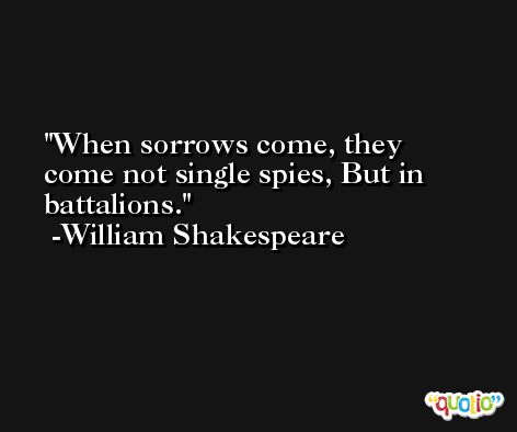 When sorrows come, they come not single spies, But in battalions. -William Shakespeare