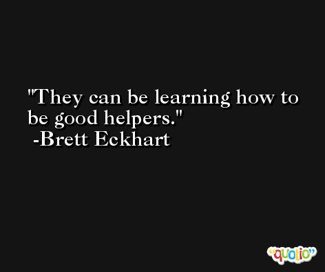 They can be learning how to be good helpers. -Brett Eckhart