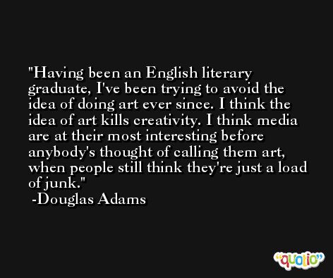 Having been an English literary graduate, I've been trying to avoid the idea of doing art ever since. I think the idea of art kills creativity. I think media are at their most interesting before anybody's thought of calling them art, when people still think they're just a load of junk. -Douglas Adams