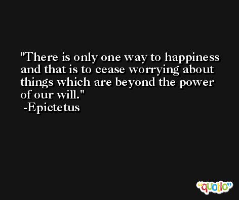 There is only one way to happiness and that is to cease worrying about things which are beyond the power of our will. -Epictetus