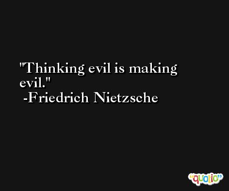 Thinking evil is making evil. -Friedrich Nietzsche