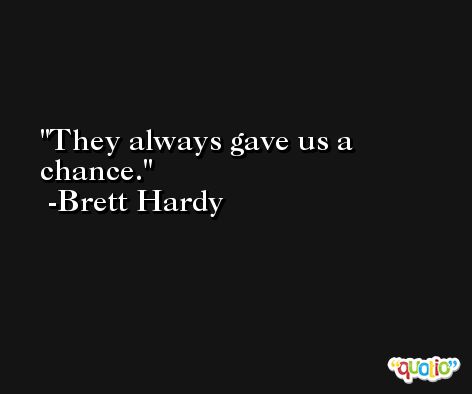 They always gave us a chance. -Brett Hardy