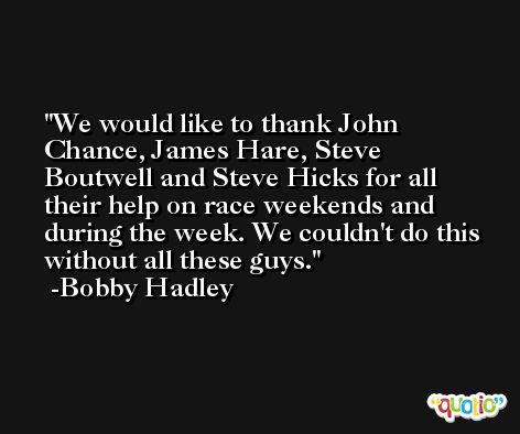We would like to thank John Chance, James Hare, Steve Boutwell and Steve Hicks for all their help on race weekends and during the week. We couldn't do this without all these guys. -Bobby Hadley