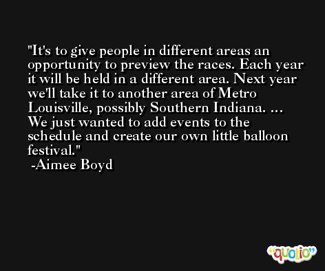 It's to give people in different areas an opportunity to preview the races. Each year it will be held in a different area. Next year we'll take it to another area of Metro Louisville, possibly Southern Indiana. … We just wanted to add events to the schedule and create our own little balloon festival. -Aimee Boyd