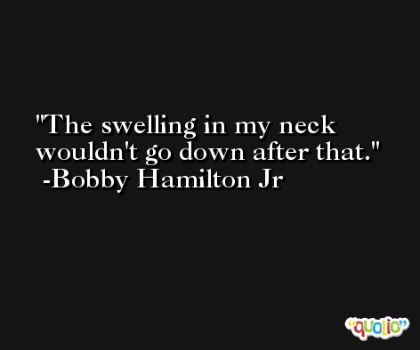 The swelling in my neck wouldn't go down after that. -Bobby Hamilton Jr