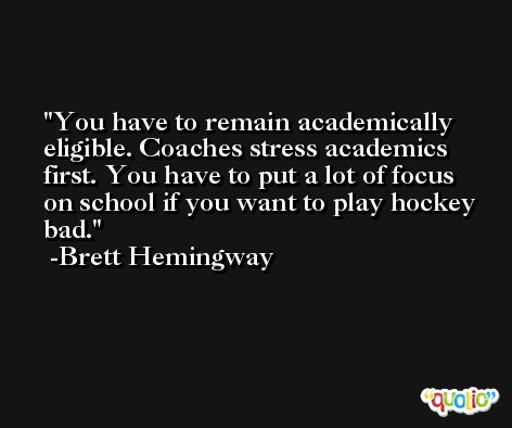 You have to remain academically eligible. Coaches stress academics first. You have to put a lot of focus on school if you want to play hockey bad. -Brett Hemingway