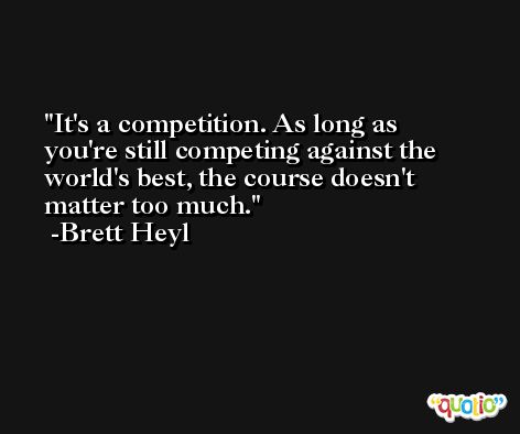 It's a competition. As long as you're still competing against the world's best, the course doesn't matter too much. -Brett Heyl