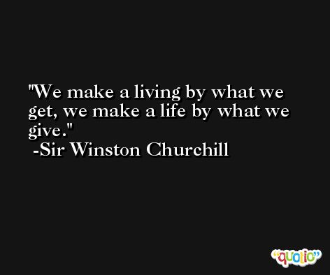 We make a living by what we get, we make a life by what we give. -Sir Winston Churchill