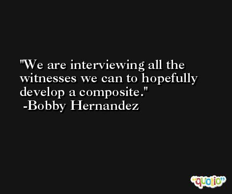 We are interviewing all the witnesses we can to hopefully develop a composite. -Bobby Hernandez