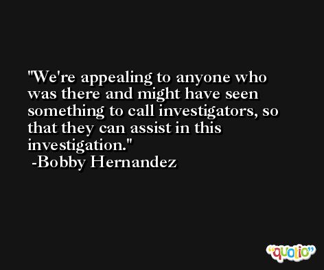 We're appealing to anyone who was there and might have seen something to call investigators, so that they can assist in this investigation. -Bobby Hernandez
