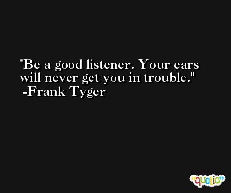 Be a good listener. Your ears will never get you in trouble. -Frank Tyger