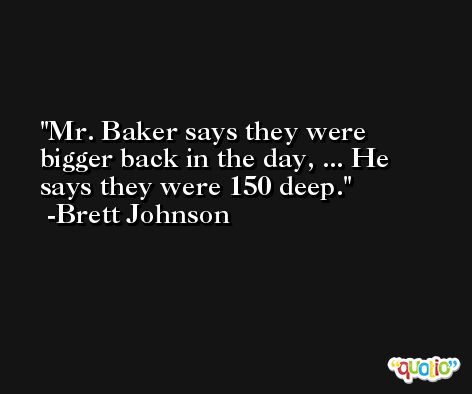 Mr. Baker says they were bigger back in the day, ... He says they were 150 deep. -Brett Johnson