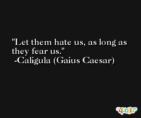 Let them hate us, as long as they fear us. -Caligula (Gaius Caesar)