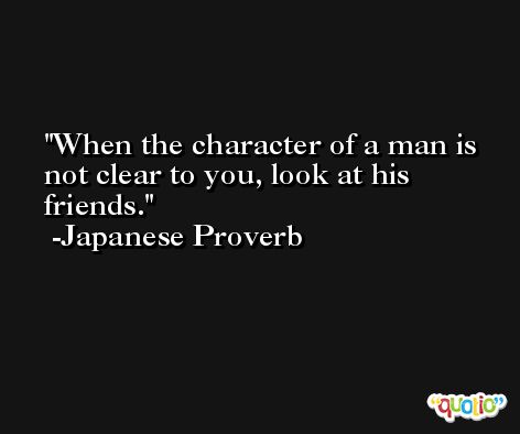 When the character of a man is not clear to you, look at his friends. -Japanese Proverb