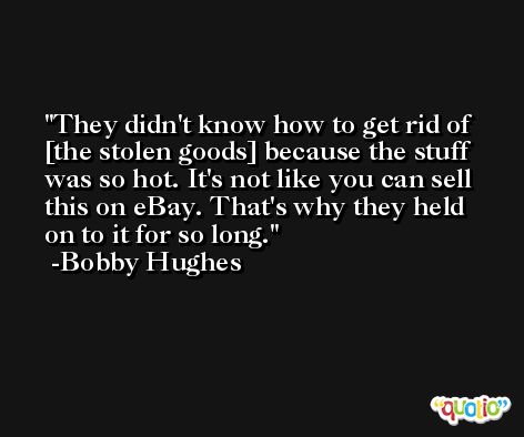 They didn't know how to get rid of [the stolen goods] because the stuff was so hot. It's not like you can sell this on eBay. That's why they held on to it for so long. -Bobby Hughes