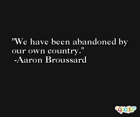 We have been abandoned by our own country. -Aaron Broussard