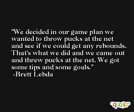 We decided in our game plan we wanted to throw pucks at the net and see if we could get any rebounds. That's what we did and we came out and threw pucks at the net. We got some tips and some goals. -Brett Lebda