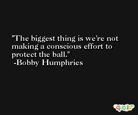 The biggest thing is we're not making a conscious effort to protect the ball. -Bobby Humphries
