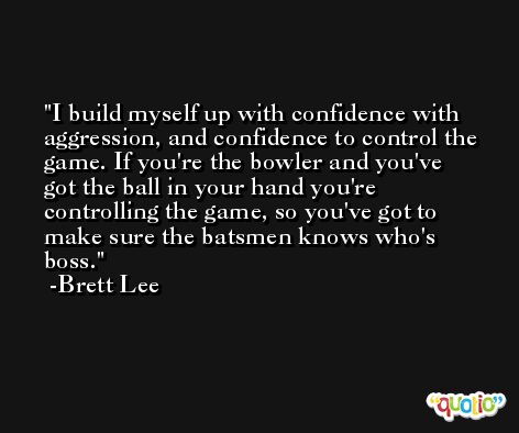 I build myself up with confidence with aggression, and confidence to control the game. If you're the bowler and you've got the ball in your hand you're controlling the game, so you've got to make sure the batsmen knows who's boss. -Brett Lee
