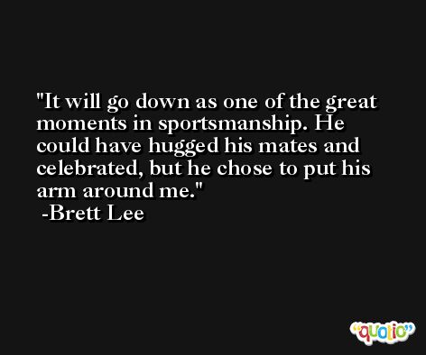 It will go down as one of the great moments in sportsmanship. He could have hugged his mates and celebrated, but he chose to put his arm around me. -Brett Lee