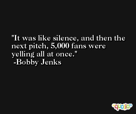 It was like silence, and then the next pitch, 5,000 fans were yelling all at once. -Bobby Jenks