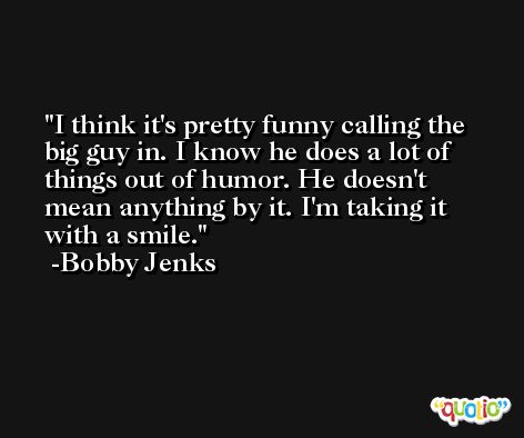 I think it's pretty funny calling the big guy in. I know he does a lot of things out of humor. He doesn't mean anything by it. I'm taking it with a smile. -Bobby Jenks