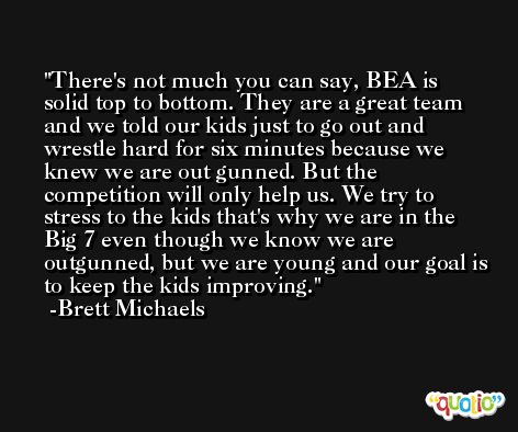 There's not much you can say, BEA is solid top to bottom. They are a great team and we told our kids just to go out and wrestle hard for six minutes because we knew we are out gunned. But the competition will only help us. We try to stress to the kids that's why we are in the Big 7 even though we know we are outgunned, but we are young and our goal is to keep the kids improving. -Brett Michaels