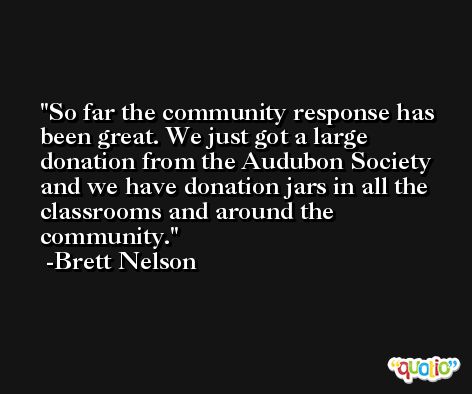 So far the community response has been great. We just got a large donation from the Audubon Society and we have donation jars in all the classrooms and around the community. -Brett Nelson