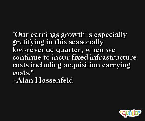 Our earnings growth is especially gratifying in this seasonally low-revenue quarter, when we continue to incur fixed infrastructure costs including acquisition carrying costs. -Alan Hassenfeld