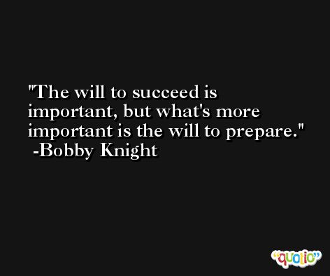 The will to succeed is important, but what's more important is the will to prepare. -Bobby Knight