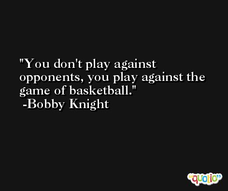 You don't play against opponents, you play against the game of basketball. -Bobby Knight