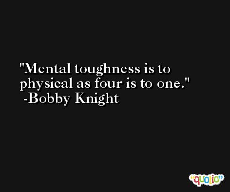 Mental toughness is to physical as four is to one. -Bobby Knight