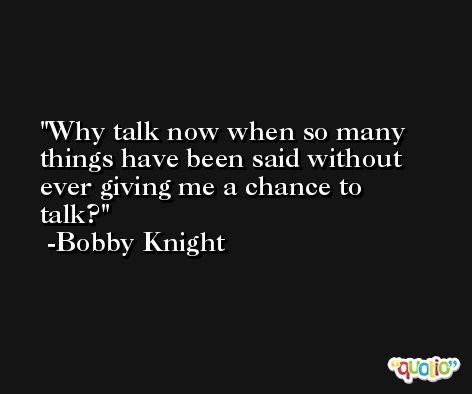Why talk now when so many things have been said without ever giving me a chance to talk? -Bobby Knight