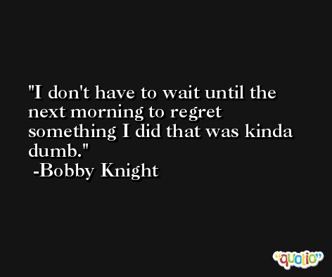 I don't have to wait until the next morning to regret something I did that was kinda dumb. -Bobby Knight