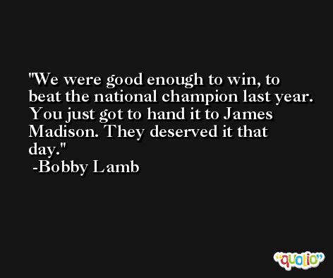 We were good enough to win, to beat the national champion last year. You just got to hand it to James Madison. They deserved it that day. -Bobby Lamb