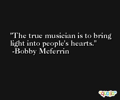 The true musician is to bring light into people's hearts. -Bobby Mcferrin