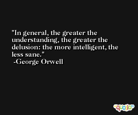 In general, the greater the understanding, the greater the delusion: the more intelligent, the less sane. -George Orwell