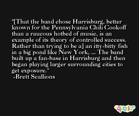 [That the band chose Harrisburg, better known for the Pennsylvania Chili Cookoff than a raucous hotbed of music, is an example of its theory of controlled success. Rather than trying to be a] an itty-bitty fish in a big pond like New York, ... The band built up a fan-base in Harrisburg and then began playing larger surrounding cities to get exposure. -Brett Scallions