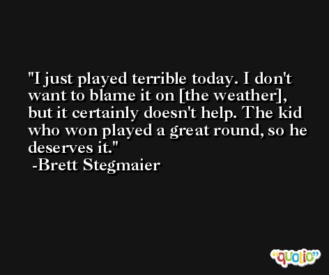 I just played terrible today. I don't want to blame it on [the weather], but it certainly doesn't help. The kid who won played a great round, so he deserves it. -Brett Stegmaier