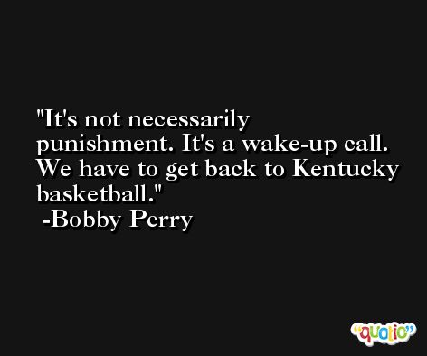 It's not necessarily punishment. It's a wake-up call. We have to get back to Kentucky basketball. -Bobby Perry